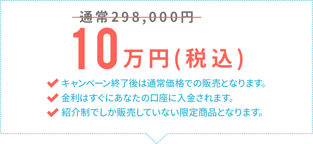 通常298,000円→10万円(税込)キャンペーン終了後は通常価格での販売となります。金利はすぐにあなたの口座に入金されます。EAF以外では販売していない限定商品となります。