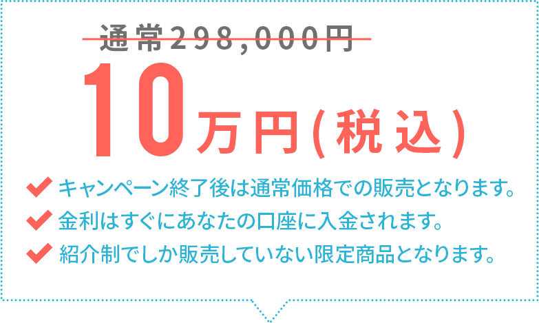 通常298,000円→10万円(税込)キャンペーン終了後は通常価格での販売となります。金利はすぐにあなたの口座に入金されます。EAF以外では販売していない限定商品となります。