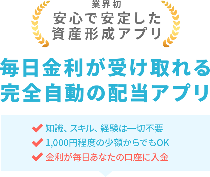 業界初 安心で安定した資産形成システム 毎日金利が受け取れる完全自動の配当システム 知識、スキル、経験は一切不要 1,000円程度の少額からでもOK 金利が毎日あなたの口座に入金
