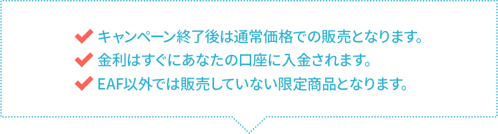 キャンペーン終了後は通常価格での販売となります。　金利はすぐにあなたの口座に入金されます。　EAF以外では販売していない限定商品となります。