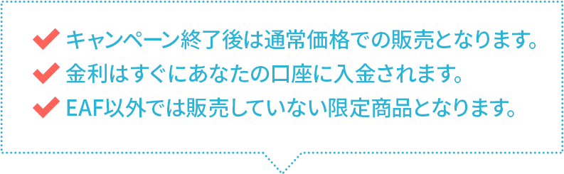 キャンペーン終了後は通常価格での販売となります。　金利はすぐにあなたの口座に入金されます。　EAF以外では販売していない限定商品となります。