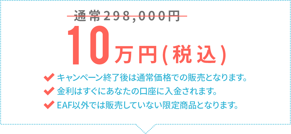 通常298,000円→10万円(税込)キャンペーン終了後は通常価格での販売となります。金利はすぐにあなたの口座に入金されます。EAF以外では販売していない限定商品となります。