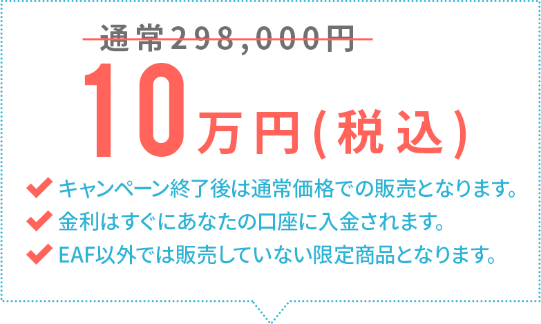 通常298,000円→10万円(税込)キャンペーン終了後は通常価格での販売となります。金利はすぐにあなたの口座に入金されます。EAF以外では販売していない限定商品となります。