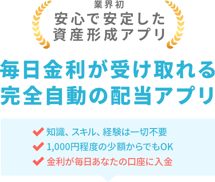 業界初 安心で安定した資産形成アプリ 毎日金利が受け取れる完全自動の配当アプリ 知識、スキル、経験は一切不要 1,000円程度の少額からでもOK 金利が毎日あなたの口座に入金